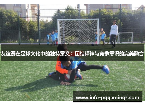 友谊赛在足球文化中的独特意义：团结精神与竞争意识的完美融合