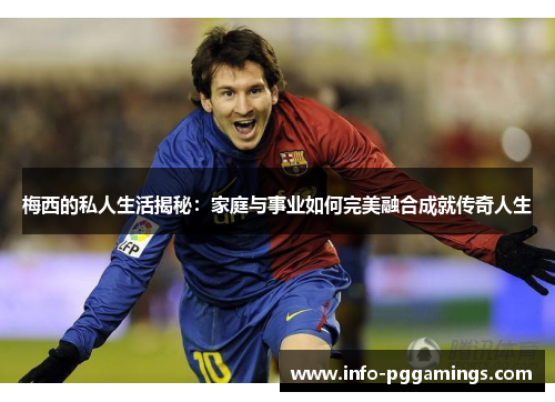 梅西的私人生活揭秘：家庭与事业如何完美融合成就传奇人生