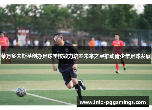 莱万多夫斯基创办足球学校致力培养未来之星推动青少年足球发展