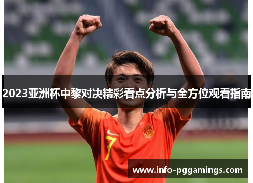 2023亚洲杯中黎对决精彩看点分析与全方位观看指南